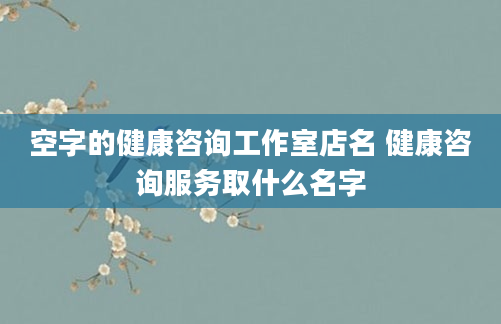 空字的健康咨询工作室店名 健康咨询服务取什么名字