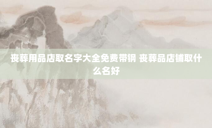 丧葬用品店取名字大全免费带钢 丧葬品店铺取什么名好