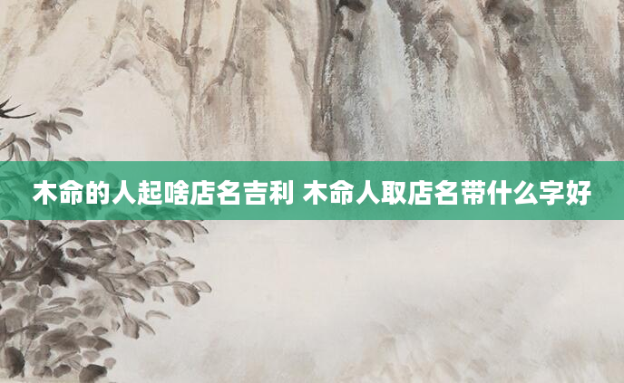 木命的人起啥店名吉利 木命人取店名带什么字好
