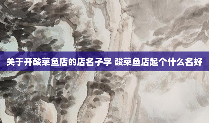 关于开酸菜鱼店的店名子字 酸菜鱼店起个什么名好