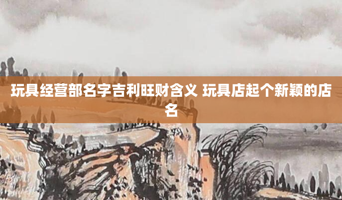玩具经营部名字吉利旺财含义 玩具店起个新颖的店名