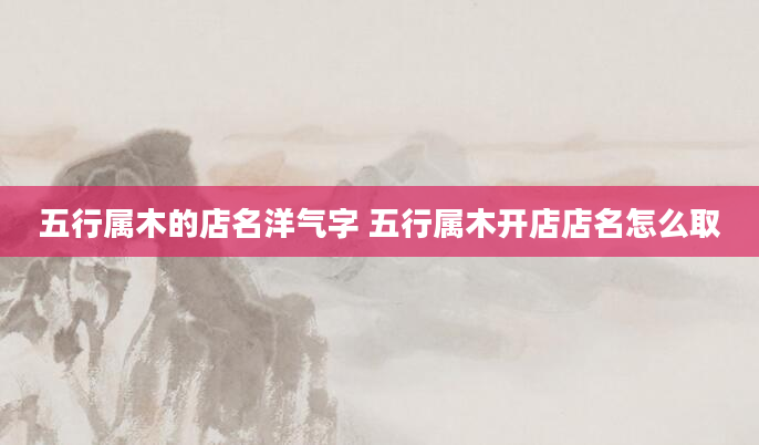 五行属木的店名洋气字 五行属木开店店名怎么取