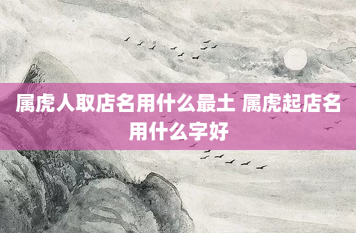 属虎人取店名用什么最土 属虎起店名用什么字好
