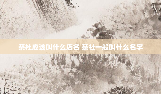 茶社应该叫什么店名 茶社一般叫什么名字