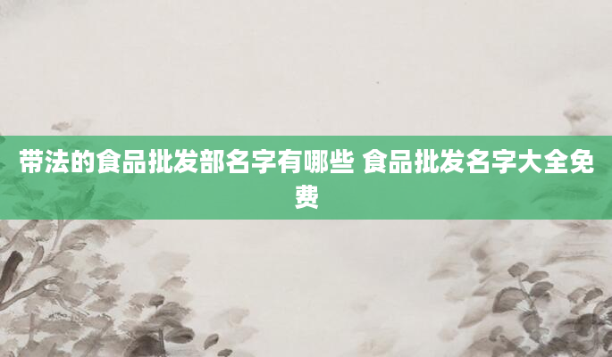 带法的食品批发部名字有哪些 食品批发名字大全免费