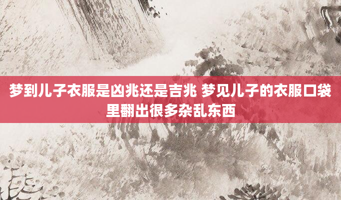 梦到儿子衣服是凶兆还是吉兆 梦见儿子的衣服口袋里翻出很多杂乱东西