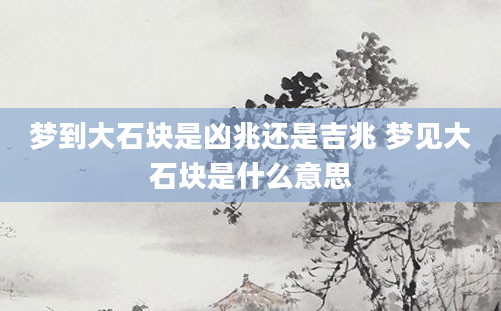 梦到大石块是凶兆还是吉兆 梦见大石块是什么意思