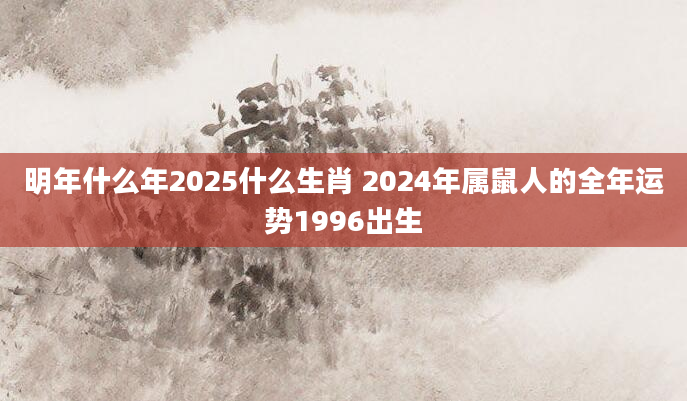 明年什么年2025什么生肖 2024年属鼠人的全年运势1996出生