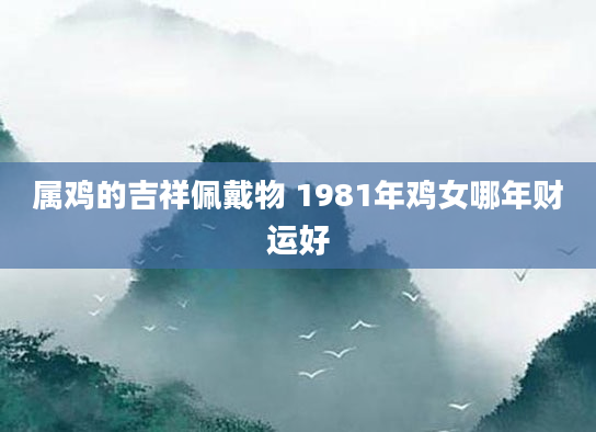 属鸡的吉祥佩戴物 1981年鸡女哪年财运好