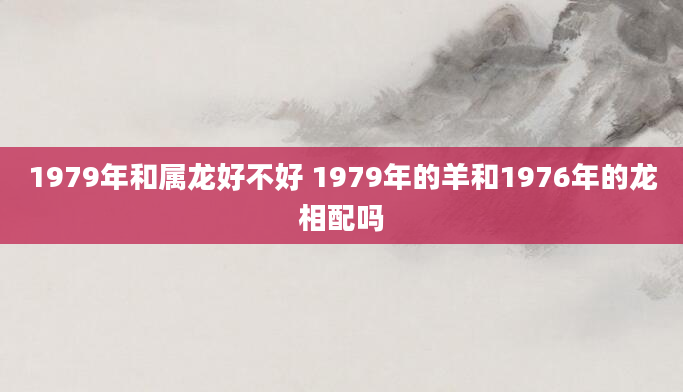 1979年和属龙好不好 1979年的羊和1976年的龙相配吗