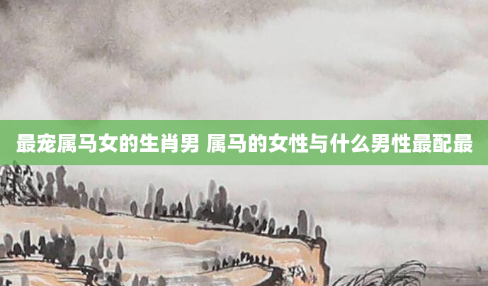 最宠属马女的生肖男 属马的女性与什么男性最配最