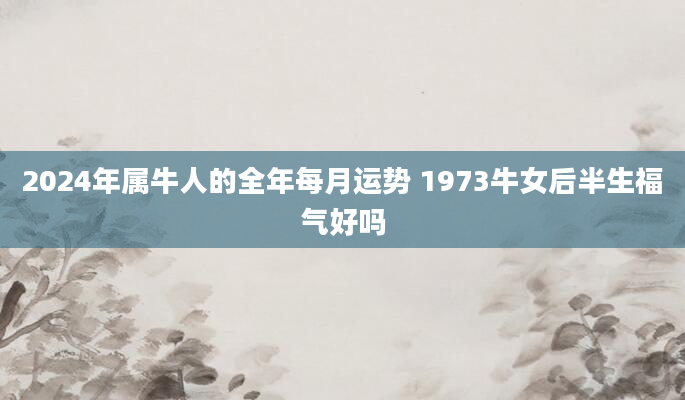 2024年属牛人的全年每月运势 1973牛女后半生福气好吗