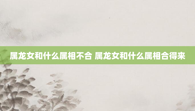 属龙女和什么属相不合 属龙女和什么属相合得来