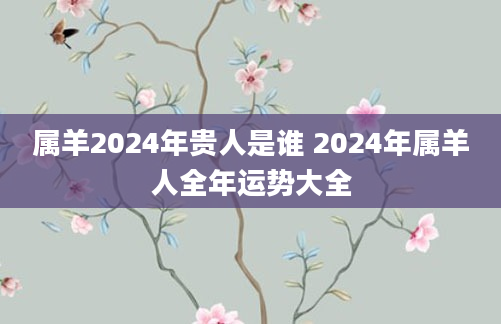 属羊2024年贵人是谁 2024年属羊人全年运势大全