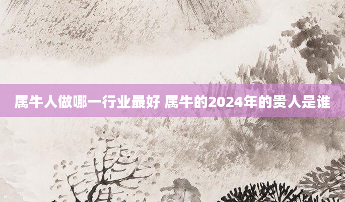属牛人做哪一行业最好 属牛的2024年的贵人是谁