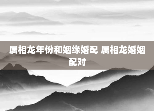 属相龙年份和姻缘婚配 属相龙婚姻配对