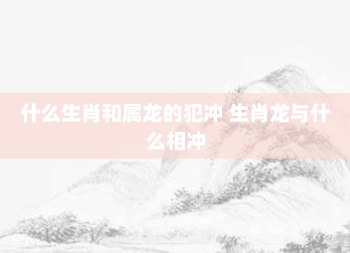 什么生肖和属龙的犯冲 生肖龙与什么相冲
