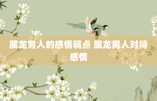 属龙男人的感情弱点 属龙男人对待感情