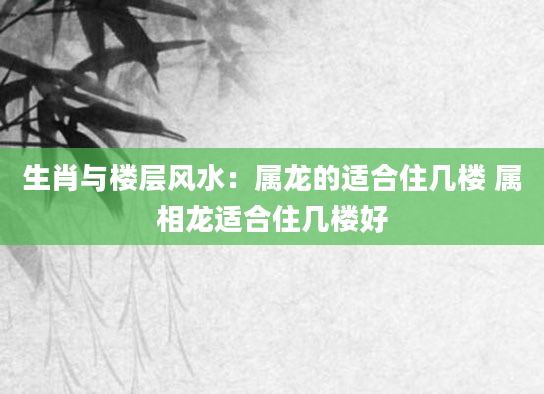 生肖与楼层风水：属龙的适合住几楼 属相龙适合住几楼好