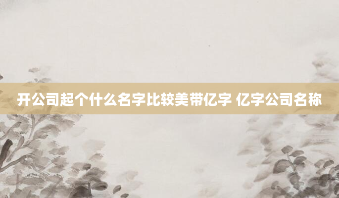 开公司起个什么名字比较美带亿字 亿字公司名称