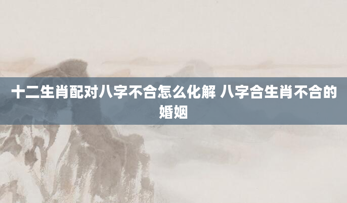 十二生肖配对八字不合怎么化解 八字合生肖不合的婚姻