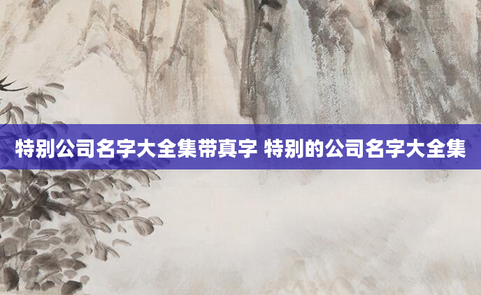 特别公司名字大全集带真字 特别的公司名字大全集