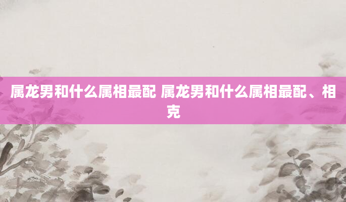 属龙男和什么属相最配 属龙男和什么属相最配、相克