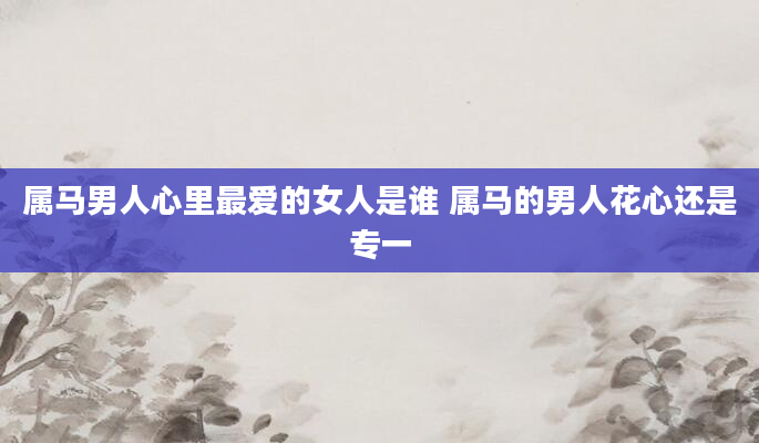 属马男人心里最爱的女人是谁 属马的男人花心还是专一