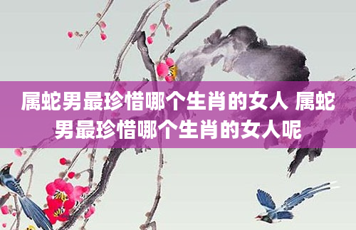 属蛇男最珍惜哪个生肖的女人 属蛇男最珍惜哪个生肖的女人呢