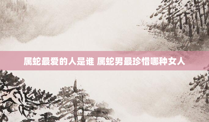 属蛇最爱的人是谁 属蛇男最珍惜哪种女人