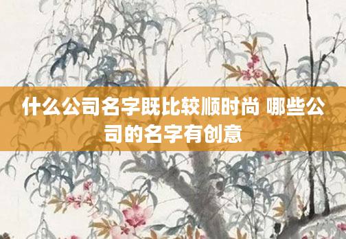 什么公司名字既比较顺时尚 哪些公司的名字有创意