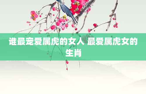 谁最宠爱属虎的女人 最爱属虎女的生肖