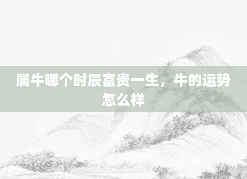 属牛哪个时辰富贵一生，牛的运势怎么样
