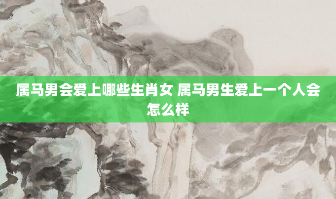 属马男会爱上哪些生肖女 属马男生爱上一个人会怎么样
