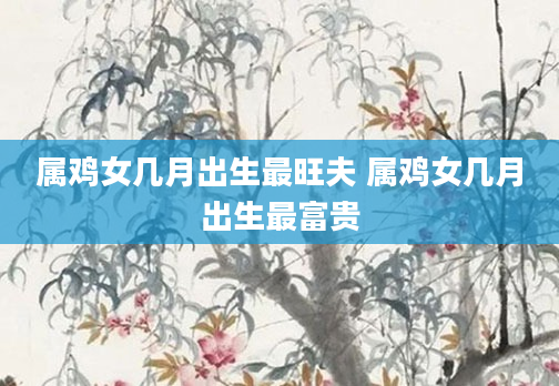 属鸡女几月出生最旺夫 属鸡女几月出生最富贵