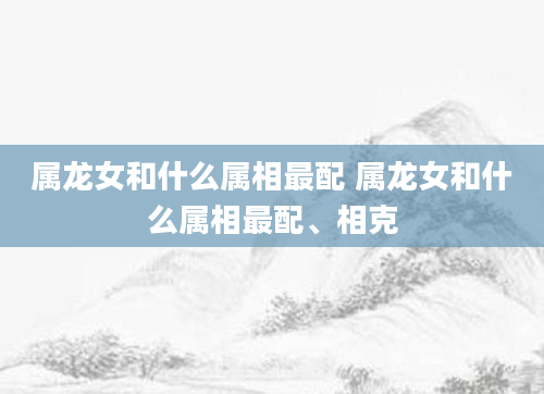 属龙女和什么属相最配 属龙女和什么属相最配、相克