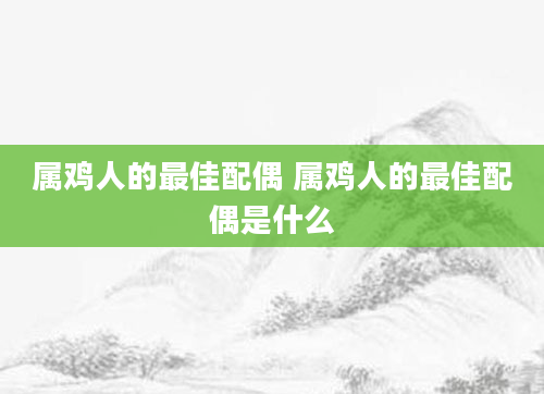 属鸡人的最佳配偶 属鸡人的最佳配偶是什么