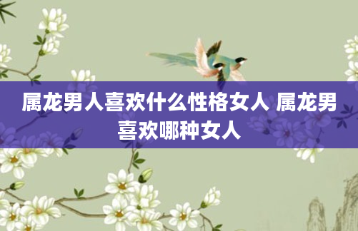 属龙男人喜欢什么性格女人 属龙男喜欢哪种女人