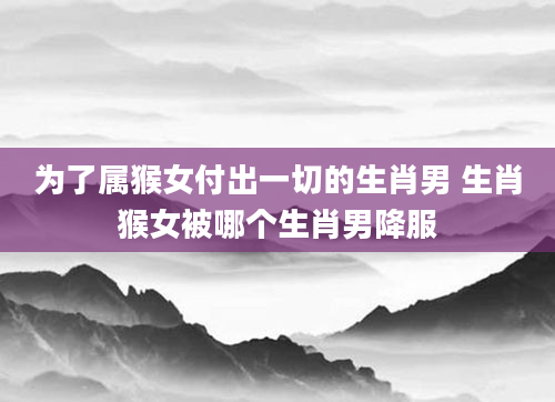 为了属猴女付出一切的生肖男 生肖猴女被哪个生肖男降服