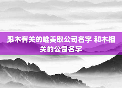 跟木有关的唯美取公司名字 和木相关的公司名字