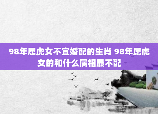 98年属虎女不宜婚配的生肖 98年属虎女的和什么属相最不配