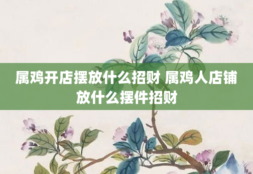 属鸡开店摆放什么招财 属鸡人店铺放什么摆件招财