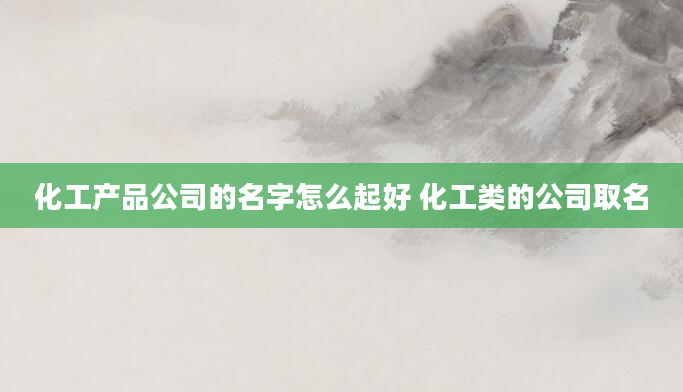 化工产品公司的名字怎么起好 化工类的公司取名