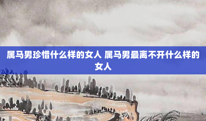 属马男珍惜什么样的女人 属马男最离不开什么样的女人