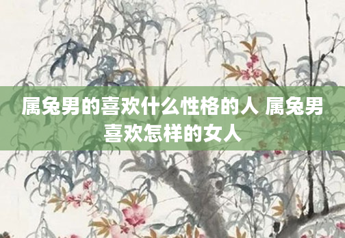 属兔男的喜欢什么性格的人 属兔男喜欢怎样的女人