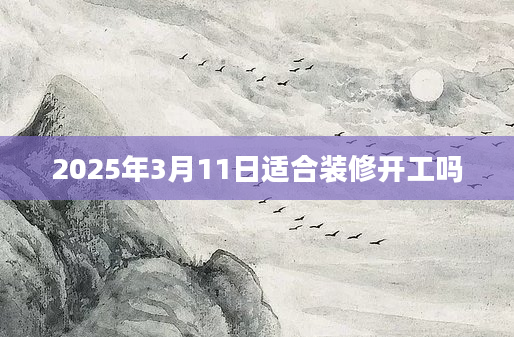 2025年3月11日适合装修开工吗