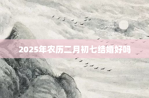 2025年农历二月初七结婚好吗
