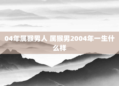 04年属猴男人 属猴男2004年一生什么样