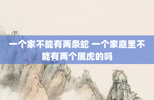 一个家不能有两条蛇 一个家庭里不能有两个属虎的吗
