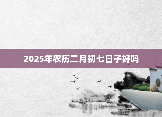 2025年农历二月初七日子好吗